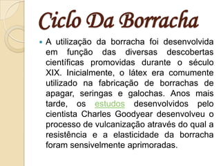 Ciclo Da BorrachaA utilização da borracha foi desenvolvida em função das diversas descobertas científicas promovidas durante o século XIX. Inicialmente, o látex era comumente utilizado na fabricação de borrachas de apagar, seringas e galochas. Anos mais tarde, os estudos desenvolvidos pelo cientista Charles Goodyear desenvolveu o processo de vulcanização através do qual a resistência e a elasticidade da borracha foram sensivelmente aprimoradas.