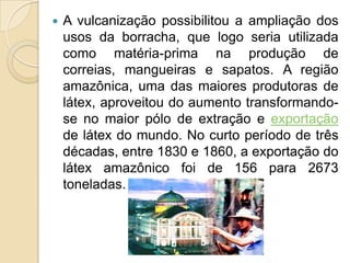 A vulcanização possibilitou a ampliação dos usos da borracha, que logo seria utilizada como matéria-prima na produção de correias, mangueiras e sapatos. A região amazônica, uma das maiores produtoras de látex, aproveitou do aumento transformando-se no maior pólo de extração e exportação de látex do mundo. No curto período de três décadas, entre 1830 e 1860, a exportação do látex amazônico foi de 156 para 2673 toneladas. 
