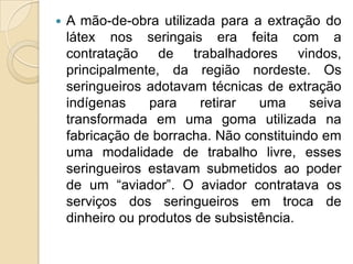 A mão-de-obra utilizada para a extração do látex nos seringais era feita com a contratação de trabalhadores vindos, principalmente, da região nordeste. Os seringueiros adotavam técnicas de extração indígenas para retirar uma seiva transformada em uma goma utilizada na fabricação de borracha. Não constituindo em uma modalidade de trabalho livre, esses seringueiros estavam submetidos ao poder de um “aviador”. O aviador contratava os serviços dos seringueiros em troca de dinheiro ou produtos de subsistência. 