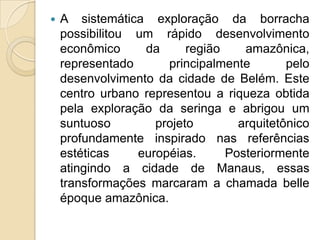 A sistemática exploração da borracha possibilitou um rápido desenvolvimento econômico da região amazônica, representado principalmente pelo desenvolvimento da cidade de Belém. Este centro urbano representou a riqueza obtida pela exploração da seringa e abrigou um suntuoso projeto arquitetônico profundamente inspirado nas referências estéticas européias. Posteriormente atingindo a cidade de Manaus, essas transformações marcaram a chamada belleépoque amazônica. 