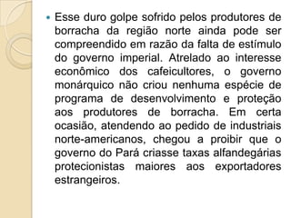 Esse duro golpe sofrido pelos produtores de borracha da região norte ainda pode ser compreendido em razão da falta de estímulo do governo imperial. Atrelado ao interesse econômico dos cafeicultores, o governo monárquico não criou nenhuma espécie de programa de desenvolvimento e proteção aos produtores de borracha. Em certa ocasião, atendendo ao pedido de industriais norte-americanos, chegou a proibir que o governo do Pará criasse taxas alfandegárias protecionistas maiores aos exportadores estrangeiros. 