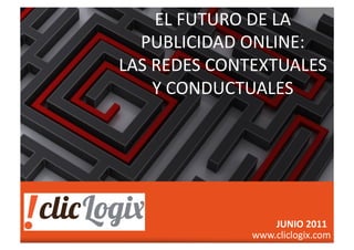 EL	
  FUTURO	
  DE	
  LA	
  
                                            PUBLICIDAD	
  ONLINE:	
  	
  
                                          LAS	
  REDES	
  CONTEXTUALES	
  
                                                 Y	
  CONDUCTUALES	
  




                                                                                           JUNIO	
  2011	
  
©2011	
  clicLogix	
  INC   	
     	
         	
     	
     	
     	
  
                                                                          www.cliclogix.com	
  
                                                                             	
  	
  	
  	
  	
  	
  	
  	
  	
  	
  	
  	
  	
  	
  	
  	
  	
  	
  	
  	
  	
  	
  	
  	
  info@cliclogix.com	
  
 