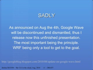 SADLY As announced on Aug the 4th, Google Wave will be discontinued and dismantled, thus I release now this unfinished presentation. The most important being the principle. WRF being only a tool to get to the goal. http://googleblog.blogspot.com/2010/08/update-on-google-wave.html Jérôme BATON – My CLI in the cloud, Aug. 2010  v1  - DRAFT 