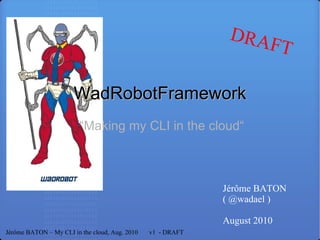 “ Making my CLI in the cloud“ WadRobotFramework Jérôme BATON ( @wadael ) August 2010 Jérôme BATON – My CLI in the cloud, Aug. 2010  v1  - DRAFT DRAFT 
