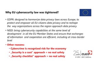 Why EU cybersecurity law was tightened?
• GDPR: designed to harmonize data privacy laws across Europe, to
protect and empower all EU citizens data privacy and to reshape
the way organizations across the region approach data privacy
• NISD: bring cybersecurity capabilities at the same level of
development in all the EU Member States and ensure that exchanges
of information and cooperation are efficient, including at cross-border
level
• Other reasons:
• Cybercrime is recognized risk for the economy
• „Security is a cost” approach = no real safety
• „Security checklist” approach = no real safety © 1991 − 2017, CLICO.eu
 