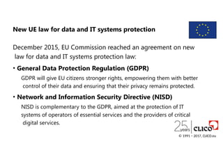 New UE law for data and IT systems protection
December 2015, EU Commission reached an agreement on new
law for data and IT systems protection law:
• General Data Protection Regulation (GDPR)
GDPR will give EU citizens stronger rights, empowering them with better
control of their data and ensuring that their privacy remains protected.
• Network and Information Security Directive (NISD)
NISD is complementary to the GDPR, aimed at the protection of IT
systems of operators of essential services and the providers of critical
digital services.
© 1991 − 2017, CLICO.eu
 