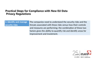 Practical Steps for Compliance with New EU Data
Privacy Regulations
3. Identify and manage
security risks
© 1991 − 2017, CLICO.eu
The companies need to understand the security risks and the
threats associated with these risks versus how their controls
and measures are performing; the combination of these two
factors gives the ability to quantify risk and identify areas for
improvement and investment.
 