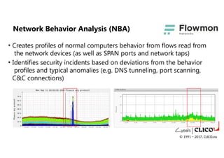• Creates profiles of normal computers behavior from flows read from
the network devices (as well as SPAN ports and network taps)
• Identifies security incidents based on deviations from the behavior
profiles and typical anomalies (e.g. DNS tunneling, port scanning,
C&C connections)
Network Behavior Analysis (NBA)
© 1991 − 2017, CLICO.eu
 