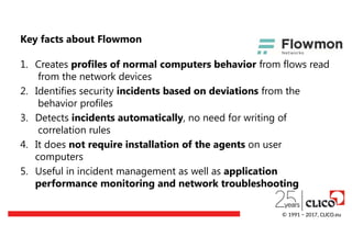 Key facts about Flowmon
1. Creates profiles of normal computers behavior from flows read
from the network devices
2. Identifies security incidents based on deviations from the
behavior profiles
3. Detects incidents automatically, no need for writing of
correlation rules
4. It does not require installation of the agents on user
computers
5. Useful in incident management as well as application
performance monitoring and network troubleshooting
© 1991 − 2017, CLICO.eu
 