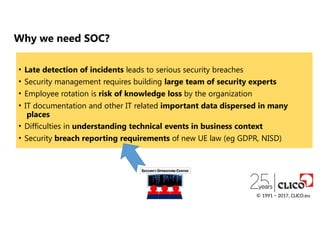 Why we need SOC?
• Late detection of incidents leads to serious security breaches
• Security management requires building large team of security experts
• Employee rotation is risk of knowledge loss by the organization
• IT documentation and other IT related important data dispersed in many
places
• Difficulties in understanding technical events in business context
• Security breach reporting requirements of new UE law (eg GDPR, NISD)
© 1991 − 2017, CLICO.eu
 