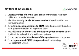 Key facts about Exabeam
1. Creates profiles of normal user behavior from logs read from
SIEM and other data sources
2. Identifies security incidents based on deviations from the user
behavior profiles
3. Detects incidents not visible to SIEM, including security breaches
with passwords stolen for legitimate users
4. Provides easy-to-understand and easy-to-proof evidence of the
incident, including list of specific user actions
5. It does not require installation of the agents on user computers
6. It can operate with SIEM or replace it with its own Log
Management System
© 1991 − 2017, CLICO.eu
 