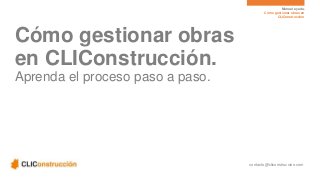 Manual ayuda. 
Cómo gestionar obras en 
CLIConstrucción 
contacto@cliconstruccion.com 
Cómo gestionar obras 
en CLIConstrucción. 
Aprenda el proceso paso a paso. 
 