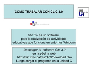 COMO TRABAJAR CON CLIC 3.0 Clic 3.0  es un software  para la realización de actividades educativas que funciona en entornos Windows Descargar el  software  Clic 3.0 en la página web  http://clic.xtec.cat/es/clic3/download.htm Luego cargar el programa en la unidad C  