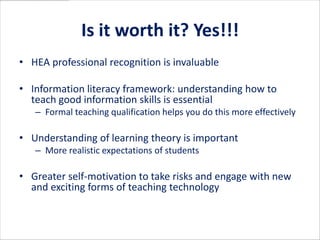Is it worth it? Yes!!!
• HEA professional recognition is invaluable

• Information literacy framework: understanding how to
  teach good information skills is essential
   – Formal teaching qualification helps you do this more effectively

• Understanding of learning theory is important
   – More realistic expectations of students

• Greater self-motivation to take risks and engage with new
  and exciting forms of teaching technology
 