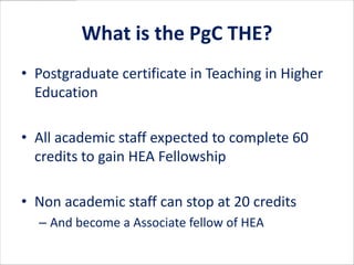 What is the PgC THE?
• Postgraduate certificate in Teaching in Higher
  Education

• All academic staff expected to complete 60
  credits to gain HEA Fellowship

• Non academic staff can stop at 20 credits
  – And become a Associate fellow of HEA
 