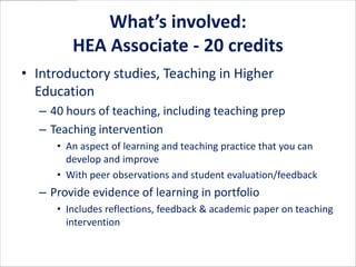 What’s involved:
        HEA Associate - 20 credits
• Introductory studies, Teaching in Higher
  Education
  – 40 hours of teaching, including teaching prep
  – Teaching intervention
     • An aspect of learning and teaching practice that you can
       develop and improve
     • With peer observations and student evaluation/feedback
  – Provide evidence of learning in portfolio
     • Includes reflections, feedback & academic paper on teaching
       intervention
 