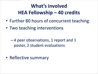 What’s involved
      HEA Fellowship – 40 credits
• Further 80 hours of concurrent teaching
• Two teaching interventions

  – 4 peer observations, 1 report and 1 poster,
    2 student evaluations

• Reflective summary
 