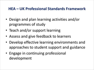 HEA – UK Professional Standards Framework

• Design and plan learning activities and/or
  programmes of study
• Teach and/or support learning
• Assess and give feedback to learners
• Develop effective learning environments and
  approaches to student support and guidance
• Engage in continuing professional
  development
 