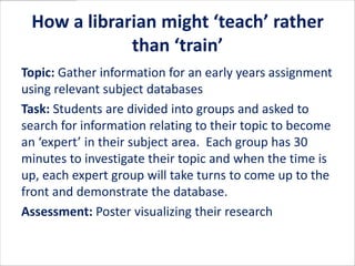 How a librarian might ‘teach’ rather
             than ‘train’
Topic: Gather information for an early years assignment
using relevant subject databases
Task: Students are divided into groups and asked to
search for information relating to their topic to become
an ‘expert’ in their subject area. Each group has 30
minutes to investigate their topic and when the time is
up, each expert group will take turns to come up to the
front and demonstrate the database.
Assessment: Poster visualizing their research
 