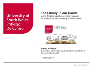©University of Glamorgan © University of South Wales
The Library in our Hands:
Using iPads to supplement library support
for students at the University of South Wales
Emma Harrison
Information Librarian for South Wales Business School,
Newport & Pontypridd
7 March 2014
 