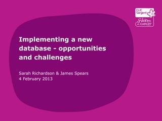 Implementing a new
database - opportunities
and challenges

Sarah Richardson & James Spears
4 February 2013
 