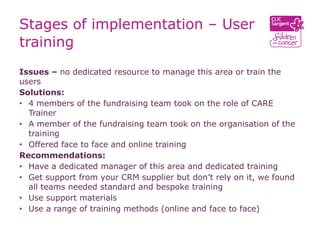 Stages of implementation – User
training
Issues – no dedicated resource to manage this area or train the
users
Solutions:
• 4 members of the fundraising team took on the role of CARE
  Trainer
• A member of the fundraising team took on the organisation of the
  training
• Offered face to face and online training
Recommendations:
• Have a dedicated manager of this area and dedicated training
• Get support from your CRM supplier but don’t rely on it, we found
  all teams needed standard and bespoke training
• Use support materials
• Use a range of training methods (online and face to face)
 