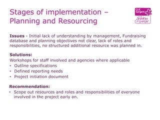 Stages of implementation –
Planning and Resourcing
Issues - Initial lack of understanding by management, Fundraising
database and planning objectives not clear, lack of roles and
responsibilities, no structured additional resource was planned in.

Solutions:
Workshops for staff involved and agencies where applicable
• Outline specifications
• Defined reporting needs
• Project initiation document

Recommendation:
• Scope out resources and roles and responsibilities of everyone
  involved in the project early on.
 