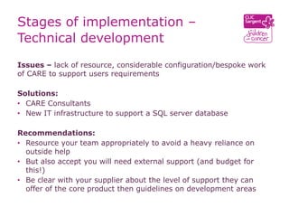 Stages of implementation –
Technical development
Issues – lack of resource, considerable configuration/bespoke work
of CARE to support users requirements

Solutions:
• CARE Consultants
• New IT infrastructure to support a SQL server database

Recommendations:
• Resource your team appropriately to avoid a heavy reliance on
  outside help
• But also accept you will need external support (and budget for
  this!)
• Be clear with your supplier about the level of support they can
  offer of the core product then guidelines on development areas
 