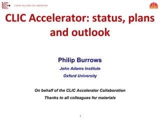 CLIC Accelerator: status, plans
and outlook
Philip Burrows
John Adams Institute
Oxford University
On behalf of the CLIC Accelerator Collaboration
Thanks to all colleagues for materials
1
 