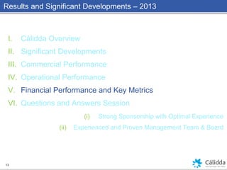 Results and Significant Developments – 2013
I. Cálidda Overview
II. Significant Developments
III. Commercial Performance
IV. Operational Performance
V. Financial Performance and Key Metrics
VI. Questions and Answers Session
(i) Strong Sponsorship with Optimal Experience
(ii) Experienced and Proven Management Team & Board
13
 