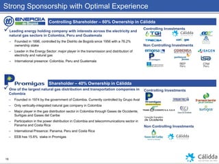 Strong Sponsorship with Optimal Experience
Controlling Shareholder – 60% Ownership in Cálidda
Shareholder – 40% Ownership in Cálidda
Leading energy holding company with interests across the electricity and
natural gas sectors in Colombia, Peru and Guatemala
– Founded in 1896, controlled by the Distrito de Bogotá since 1956 with a 76.2%
ownership stake
– Leader in the Energy Sector: major player in the transmission and distribution of
electricity and natural gas
– International presence: Colombia, Peru and Guatemala
One of the largest natural gas distribution and transportation companies in
Colombia
– Founded in 1974 by the government of Colombia. Currently controlled by Grupo Aval
– Only vertically-integrated natural gas company in Colombia
– Major player in the gas distribution sector in Colombia through Gases de Occidente,
Surtigas and Gases del Caribe
– Participation in the power distribution in Colombia and telecommunications sector in
Panama and Costa Rica
– International Presence: Panama, Peru and Costa Rica
– EEB has 15.6% stake in Promigas
Controlling Investments
Non Controlling Investments
Controlling Investments
Non Controlling Investments
18
 