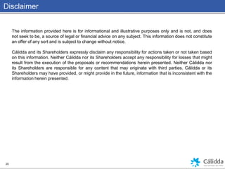 Disclaimer
20
The information provided here is for informational and illustrative purposes only and is not, and does
not seek to be, a source of legal or financial advice on any subject. This information does not constitute
an offer of any sort and is subject to change without notice.
Cálidda and its Shareholders expressly disclaim any responsibility for actions taken or not taken based
on this information. Neither Cálidda nor its Shareholders accept any responsibility for losses that might
result from the execution of the proposals or recommendations herein presented. Neither Cálidda nor
its Shareholders are responsible for any content that may originate with third parties. Cálidda or its
Shareholders may have provided, or might provide in the future, information that is inconsistent with the
information herein presented.
 