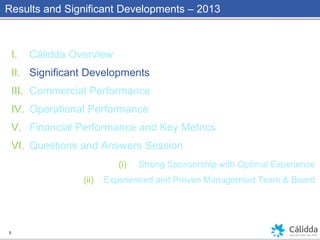 Results and Significant Developments – 2013
I. Cálidda Overview
II. Significant Developments
III. Commercial Performance
IV. Operational Performance
V. Financial Performance and Key Metrics
VI. Questions and Answers Session
(i) Strong Sponsorship with Optimal Experience
(ii) Experienced and Proven Management Team & Board
5
 