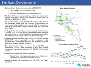 6
 Cálidda’s Equity Capital was increased by USD 87.2 MM.
 USD 25 MM of new Shareholders’ funds.
 USD 62.2 MM capitalization of retained earnings.
 The Main Grid’s expansion project was concluded, increasing the
capacity of Cálidda’s natural gas distribution system from 255
MMCFD to 420 MMCFD (+65%).
 On April 1st, Cálidda issued USD 320 MM ten-year bullet bonds in
the international market under rule 144A/Reg S. Bond offering was
rated investment grade by the three agencies. Funds were used to
restructure debt maturity, reduce financial costs and fund 2013-
2014 CapEx.
 In August, the Peruvian Government increased the Promotional
Discounts up to 10,000 per month, simplified the building standards
and requirements for internal installations, and stated as mandatory
the installation of natural gas in all new multifamily buildings.
 Cálidda’s five-year investment plan (2014–2018) and tariff proposal
(2014–2017) were submitted to the regulatory entity
(OSINERGMIN). According to schedule, it is expected to get the
approval by between April and June 2014.
 The thermoelectric plants of Fénix Power (534MW) and
Termochilca (200MW) were connected in May and October,
respectively, representing additional 126 MMCFD of contracted
volume.
 Growing client base is now 164,000 customers.
 Record high in monthly connections achieved in November,
with 8,417 new clients (2.7x November 2012’s).
 Cálidda achieved the recertification of ISO 9001 and 14001
standards.
Significant Developments
3,284
3,838 3,663 3,984
2,811
3,430
4,609
5,574
6,231
7,479
8,417
6,779
3,193 3,373 3,671
3,169
2,649 2,535
3,531
4,082
3,704
4,288
3,066
2,282
Jan Feb Mar Apr May Jun Jul Aug Sep Oct Nov Dec
Connection’s Performance
2013 2012
Distribution Network
Main Grid
Main Grid’s Expansion
Steel Network
PE Network
Concession Districts
 