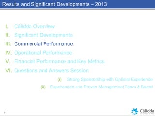 Results and Significant Developments – 2013
I. Cálidda Overview
II. Significant Developments
III. Commercial Performance
IV. Operational Performance
V. Financial Performance and Key Metrics
VI. Questions and Answers Session
(i) Strong Sponsorship with Optimal Experience
(ii) Experienced and Proven Management Team & Board
7
 