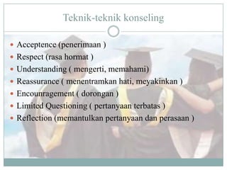 Teknik-teknik konseling
 Acceptence (penerimaan )
 Respect (rasa hormat )
 Understanding ( mengerti, memahami)
 Reassurance ( menentramkan hati, meyakinkan )
 Encounragement ( dorongan )
 Limited Questioning ( pertanyaan terbatas )
 Reflection (memantulkan pertanyaan dan perasaan )
 