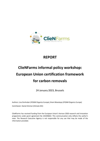 REPORT
ClieNFarms informal policy workshop:
European Union certification framework
for carbon removals
24 January 2023, Brussels
Authors: Lisa Sinnhuber (IFOAM Organics Europe), Bram Moeskops (IFOAM Organics Europe)
Contributor: Daniel Zimmer (Climate-KIC)
ClieNFarms has received funding from the European Union’s Horizon 2020 research and innovation
programme under grant agreement No 101036822. This communication only reflects the author’s
view. The Research Executive Agency is not responsible for any use that may be made of the
information provided.
 