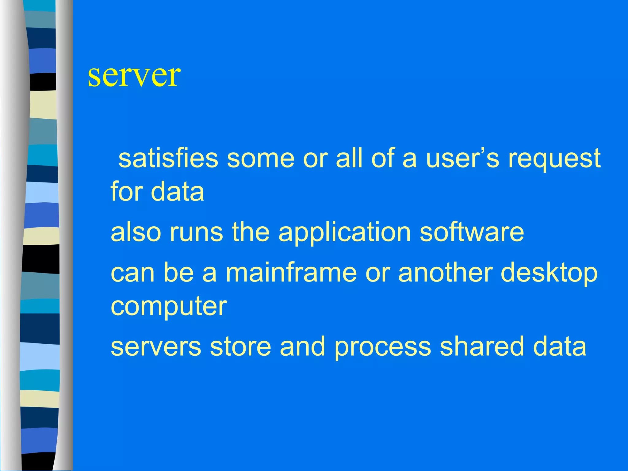 server 
 satisfies some or all of a user’s request 
for data 
 also runs the application software 
 can be a mainframe or another desktop 
computer 
 servers store and process shared data 
 