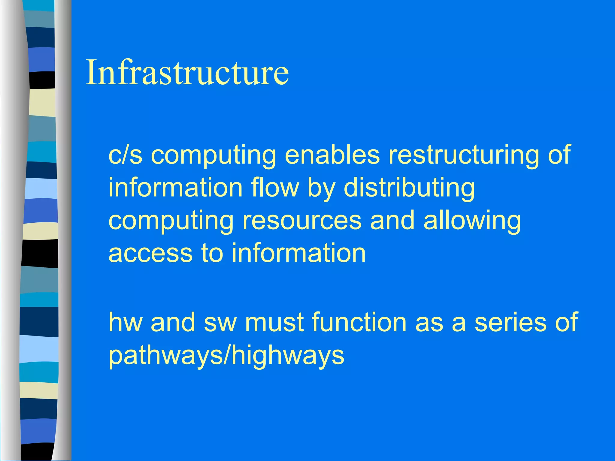 Infrastructure 
 c/s computing enables restructuring of 
information flow by distributing 
computing resources and allowing 
access to information 
 hw and sw must function as a series of 
pathways/highways 
 
