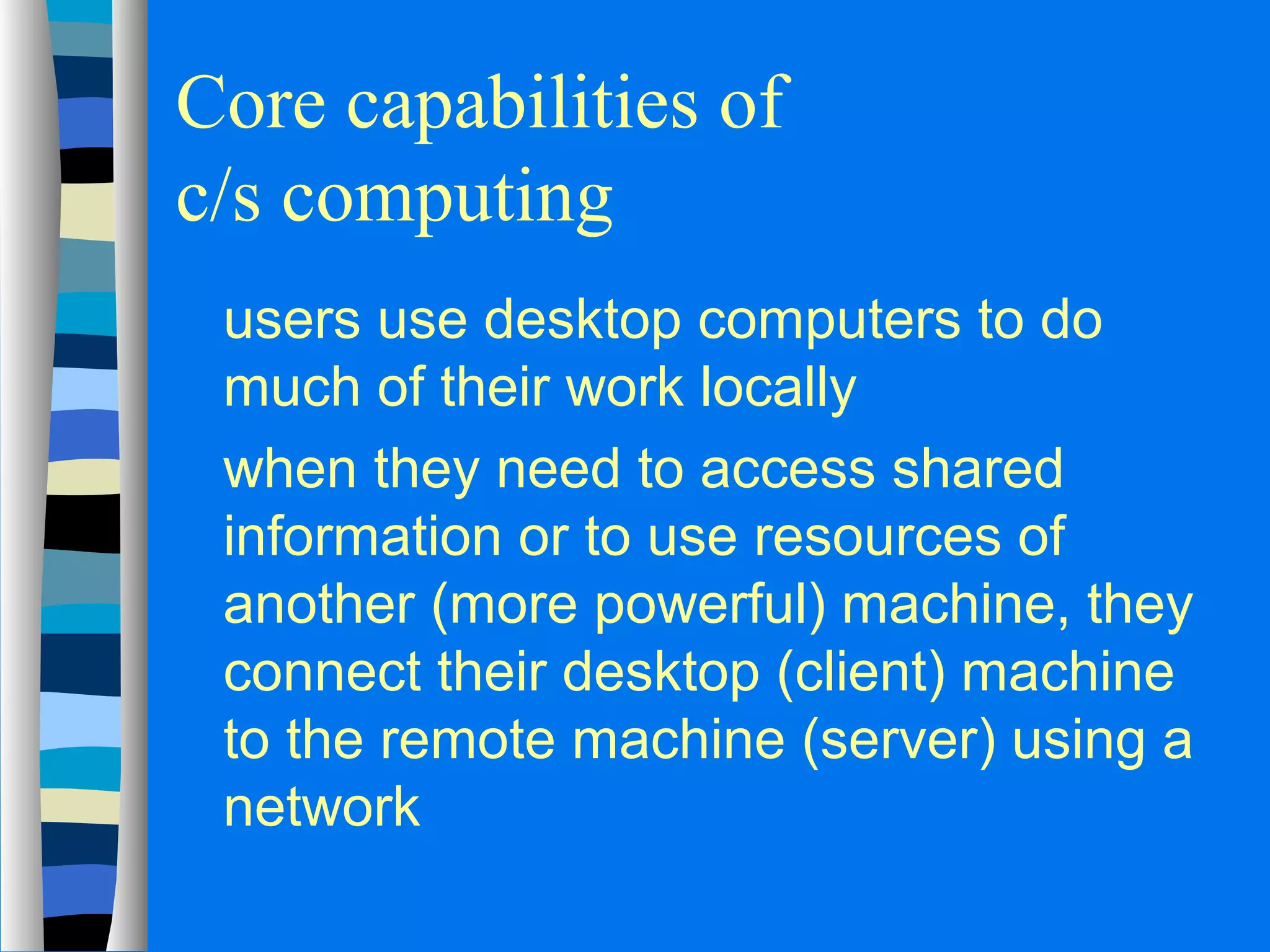 Core capabilities of 
c/s computing 
 users use desktop computers to do 
much of their work locally 
 when they need to access shared 
information or to use resources of 
another (more powerful) machine, they 
connect their desktop (client) machine 
to the remote machine (server) using a 
network 
 