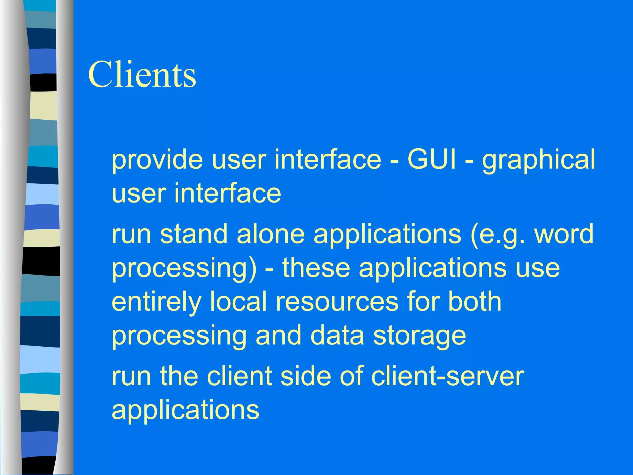 Clients 
 provide user interface - GUI - graphical 
user interface 
 run stand alone applications (e.g. word 
processing) - these applications use 
entirely local resources for both 
processing and data storage 
 run the client side of client-server 
applications 
 