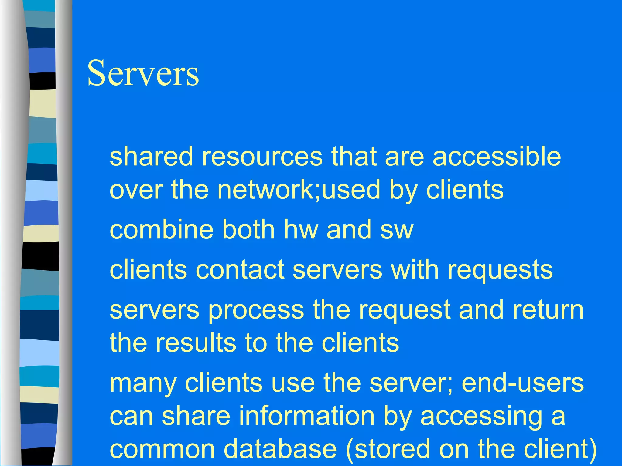 Servers 
 shared resources that are accessible 
over the network;used by clients 
 combine both hw and sw 
 clients contact servers with requests 
 servers process the request and return 
the results to the clients 
 many clients use the server; end-users 
can share information by accessing a 
common database (stored on the client) 
 