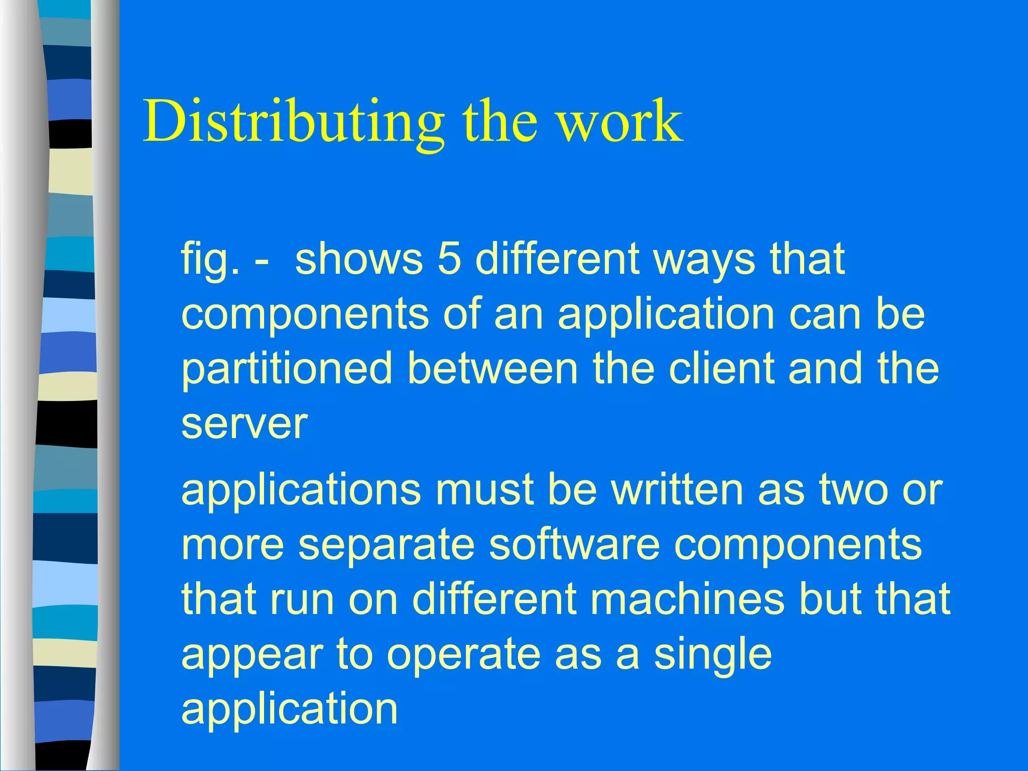 Distributing the work 
 fig. - shows 5 different ways that 
components of an application can be 
partitioned between the client and the 
server 
 applications must be written as two or 
more separate software components 
that run on different machines but that 
appear to operate as a single 
application 
 