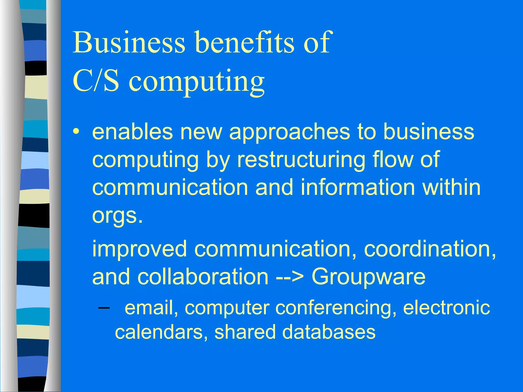 Business benefits of 
C/S computing 
· enables new approaches to business 
computing by restructuring flow of 
communication and information within 
orgs. 
 improved communication, coordination, 
and collaboration -- Groupware 
– email, computer conferencing, electronic 
calendars, shared databases 
 
