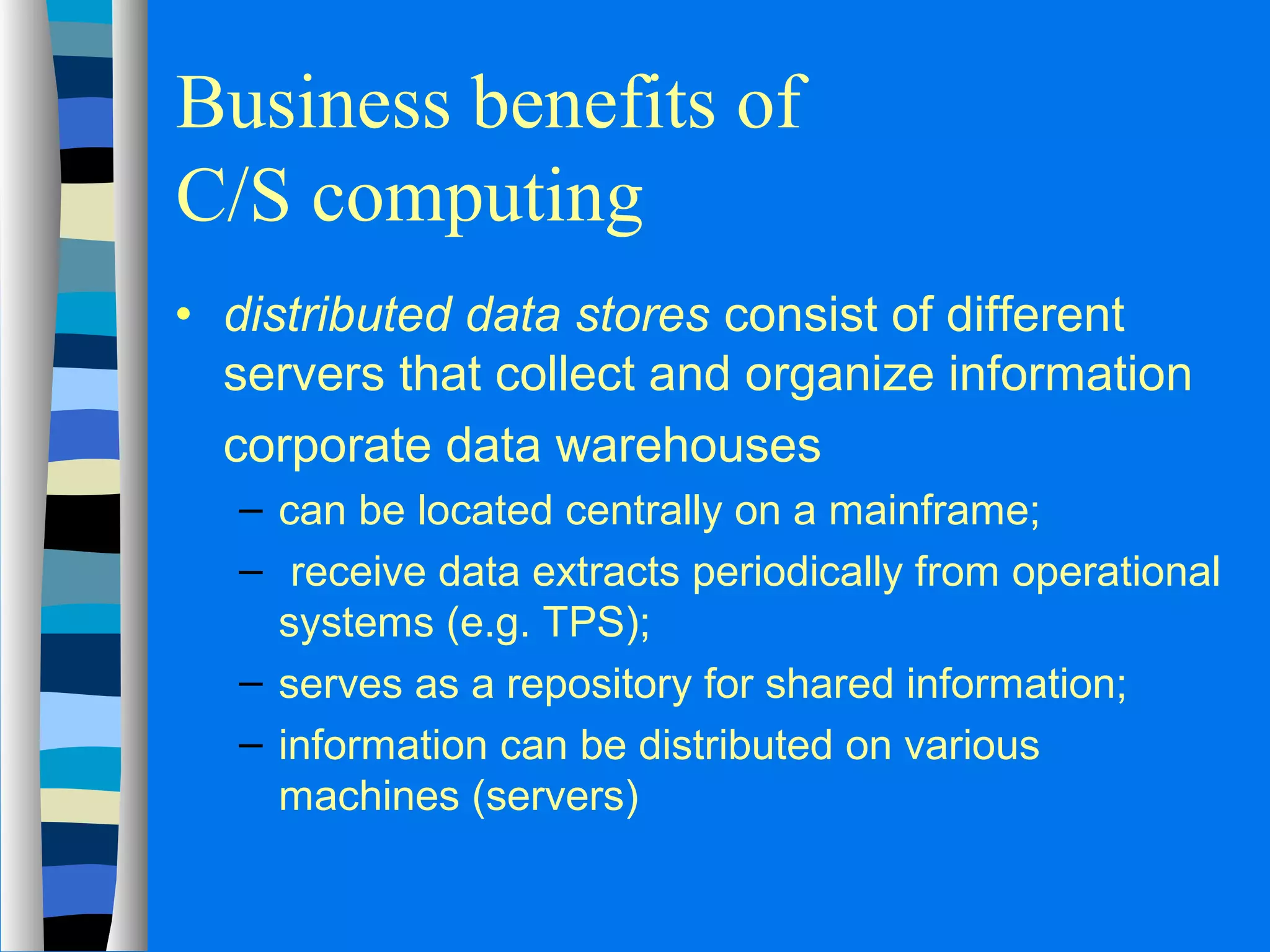 Business benefits of 
C/S computing 
· distributed data stores consist of different 
servers that collect and organize information 
 corporate data warehouses 
– can be located centrally on a mainframe; 
– receive data extracts periodically from operational 
systems (e.g. TPS); 
– serves as a repository for shared information; 
– information can be distributed on various 
machines (servers) 
 