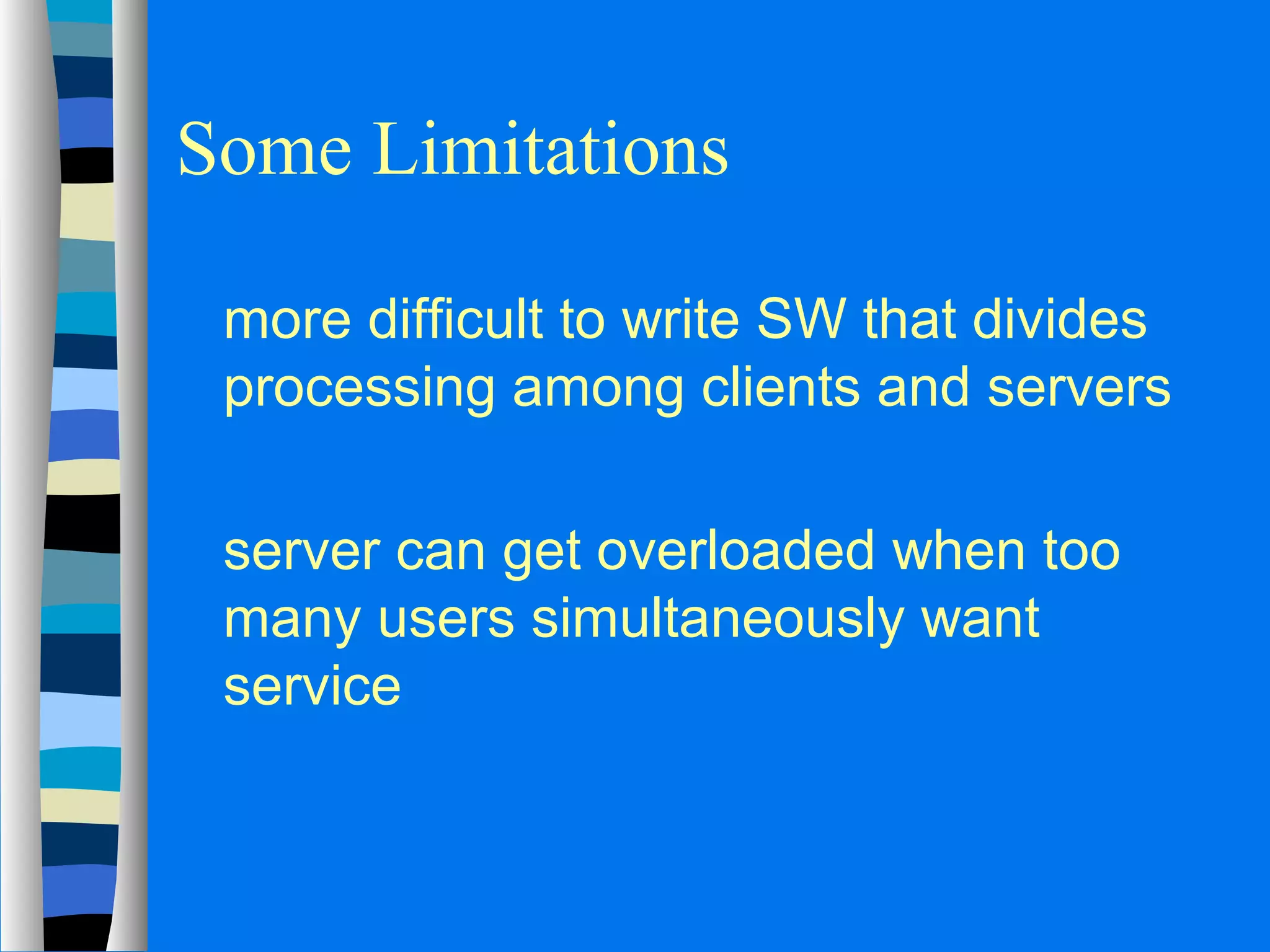 Some Limitations 
 more difficult to write SW that divides 
processing among clients and servers 
 server can get overloaded when too 
many users simultaneously want 
service 
 