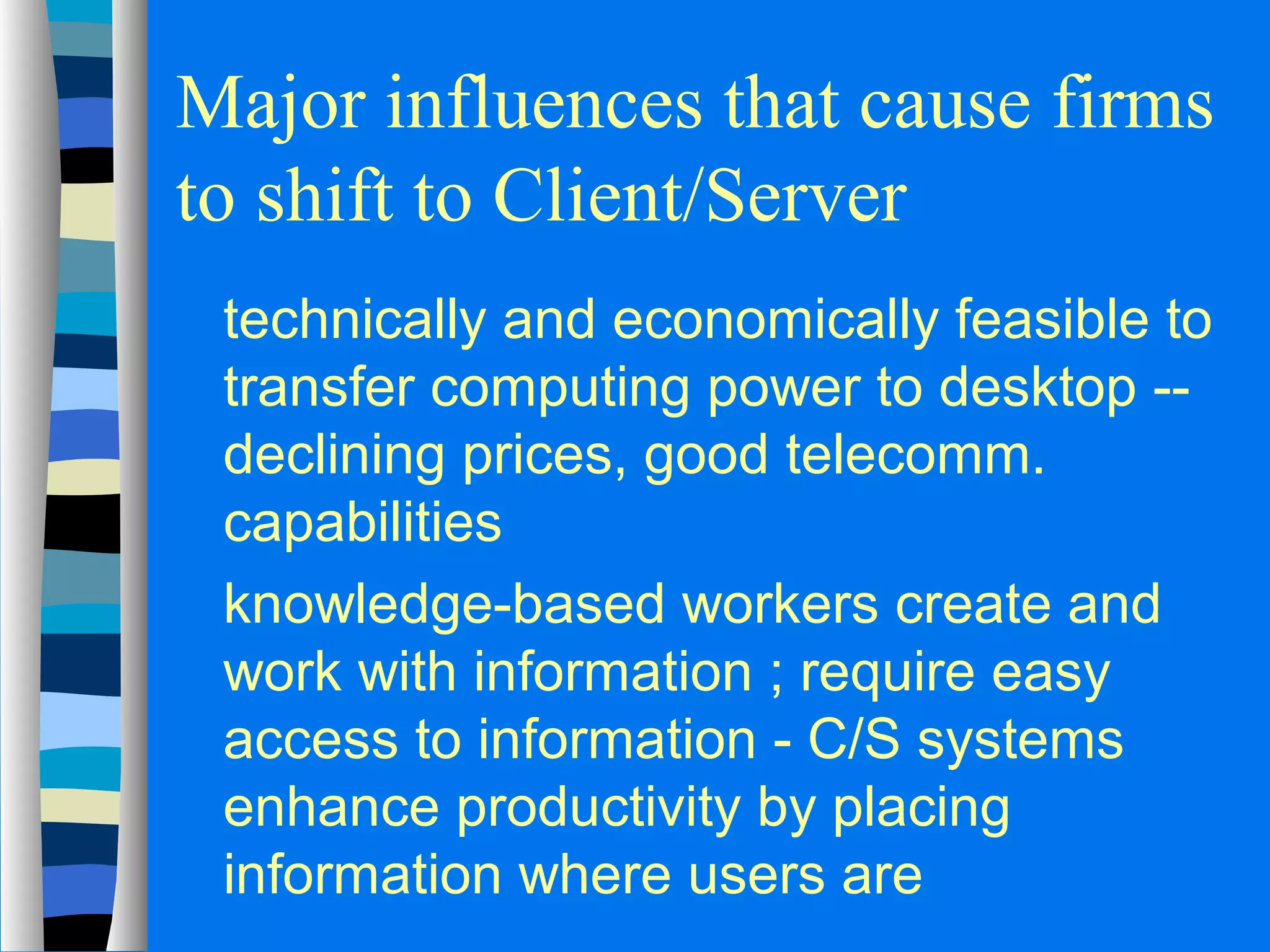 Major influences that cause firms 
to shift to Client/Server 
 technically and economically feasible to 
transfer computing power to desktop -- 
declining prices, good telecomm. 
capabilities 
 knowledge-based workers create and 
work with information ; require easy 
access to information - C/S systems 
enhance productivity by placing 
information where users are 
 