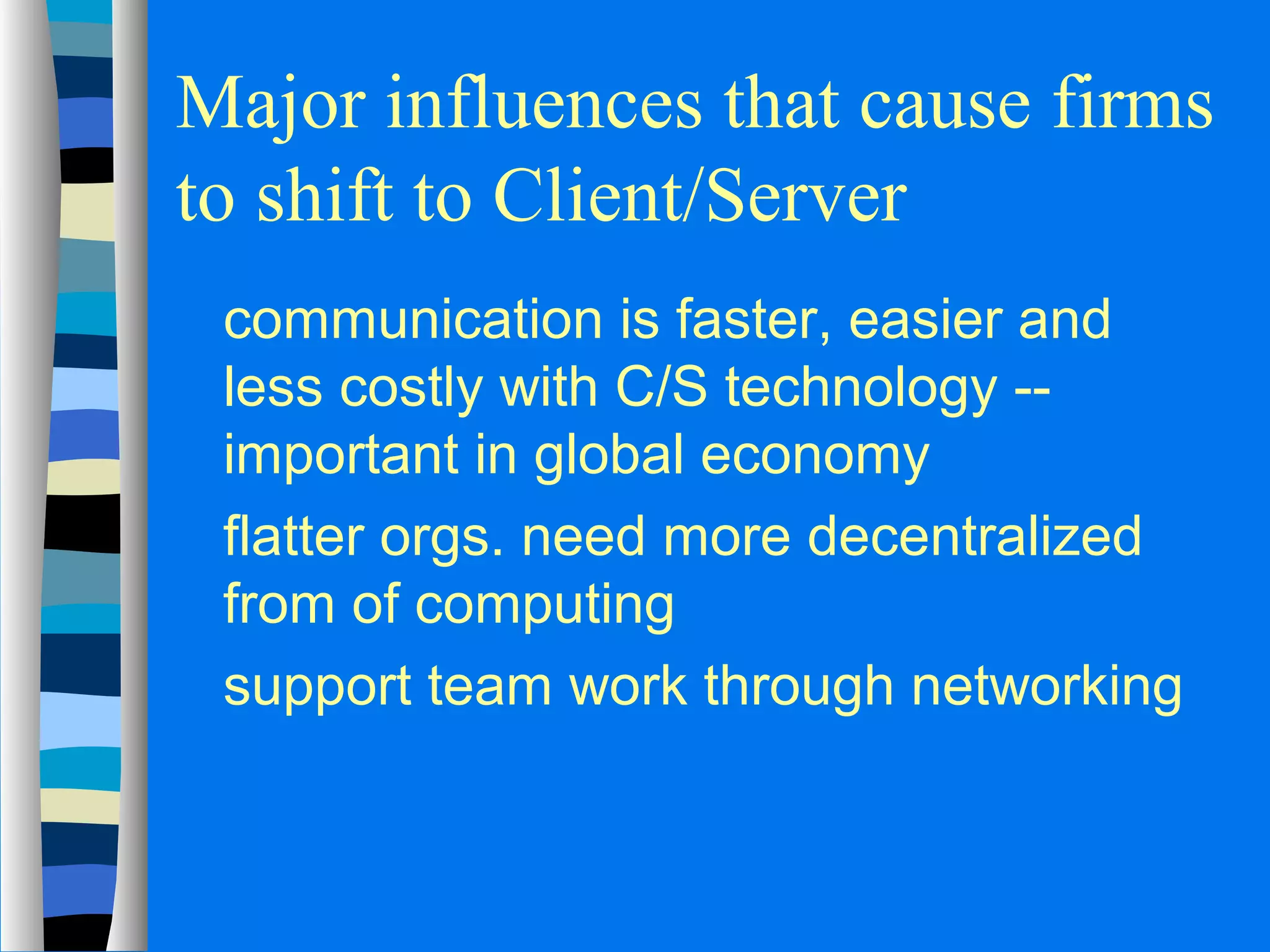 Major influences that cause firms 
to shift to Client/Server 
 communication is faster, easier and 
less costly with C/S technology -- 
important in global economy 
 flatter orgs. need more decentralized 
from of computing 
 support team work through networking 
 