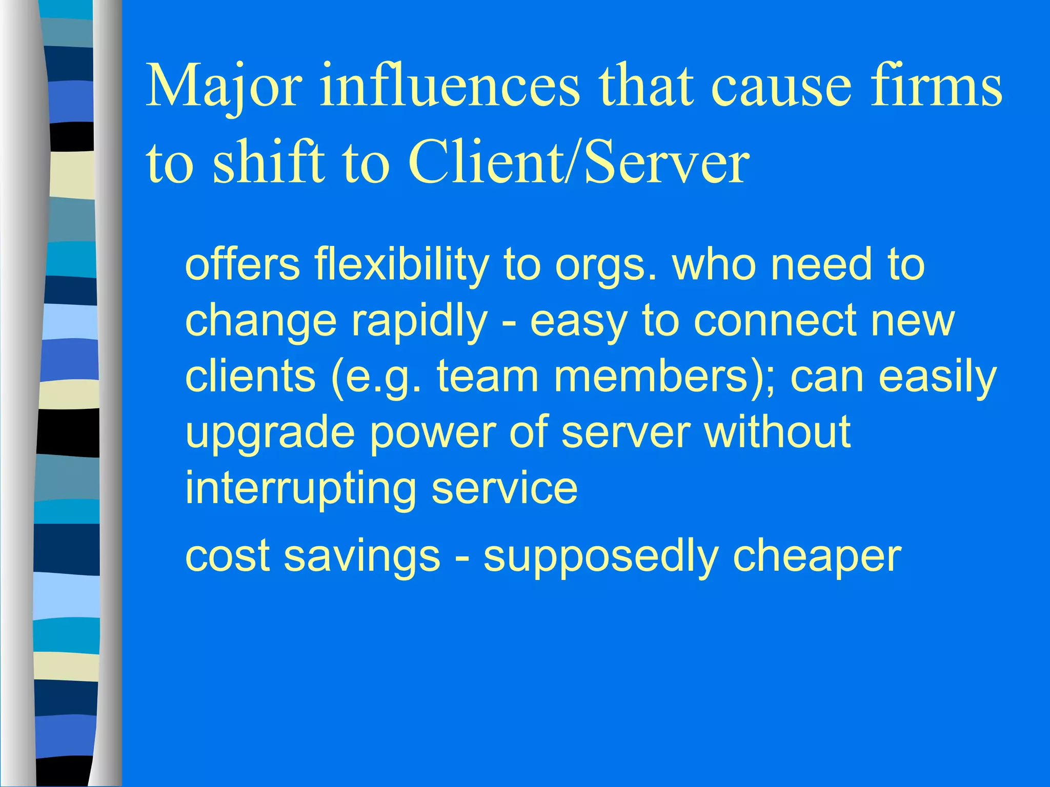 Major influences that cause firms 
to shift to Client/Server 
 offers flexibility to orgs. who need to 
change rapidly - easy to connect new 
clients (e.g. team members); can easily 
upgrade power of server without 
interrupting service 
 cost savings - supposedly cheaper 
 