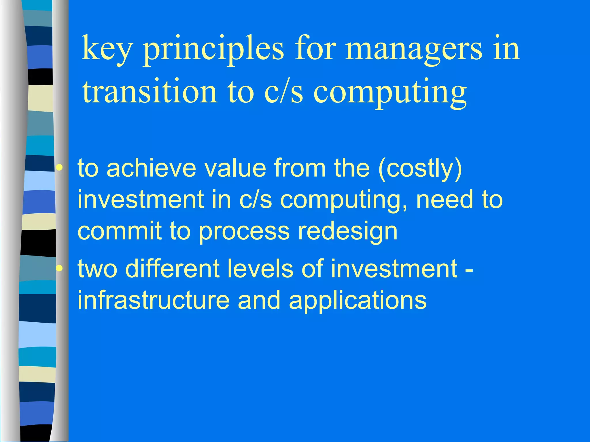 key principles for managers in 
transition to c/s computing 
· to achieve value from the (costly) 
investment in c/s computing, need to 
commit to process redesign 
· two different levels of investment - 
infrastructure and applications 
 